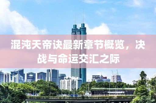 混沌天帝诀最新章节概览，决战与命运交汇之际
