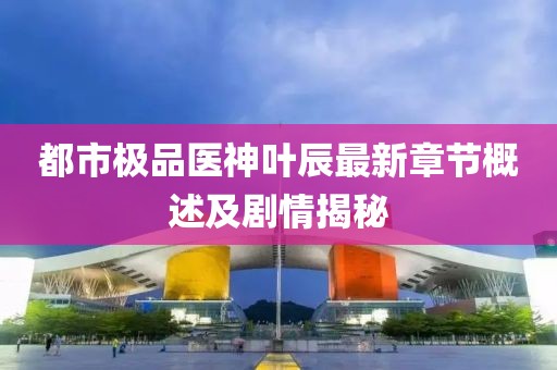 都市极品医神叶辰最新章节概述及剧情揭秘
