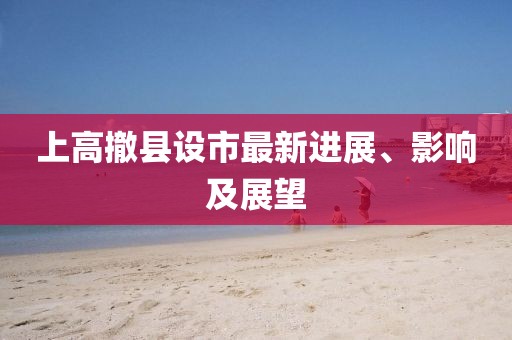 上高撤县设市最新进展、影响及展望