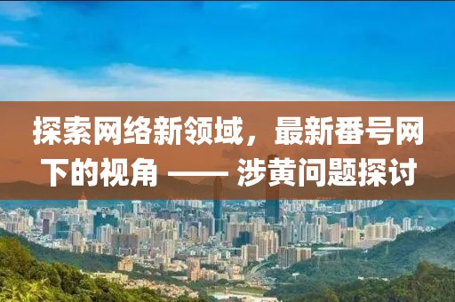 探索网络新领域，最新番号网下的视角 —— 涉黄问题探讨