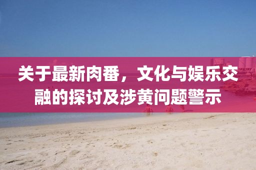 关于最新肉番，文化与娱乐交融的探讨及涉黄问题警示