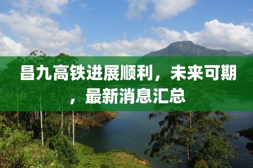 昌九高铁进展顺利，未来可期，最新消息汇总