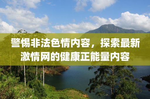 警惕非法色情内容，探索最新激情网的健康正能量内容