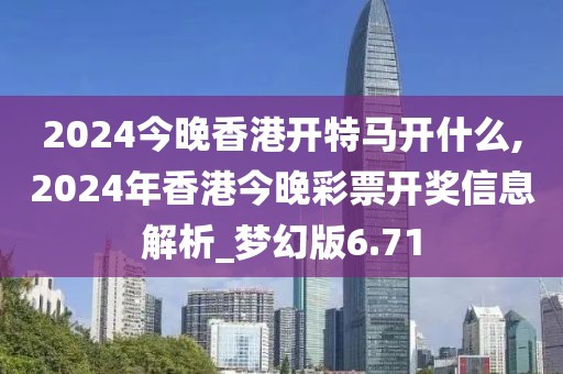 2024今晚香港开特马开什么,2024年香港今晚彩票开奖信息解析_梦幻版6.71