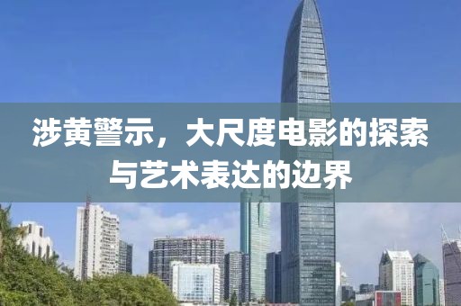 涉黄警示，大尺度电影的探索与艺术表达的边界