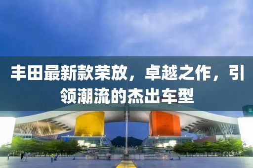 丰田最新款荣放，卓越之作，引领潮流的杰出车型