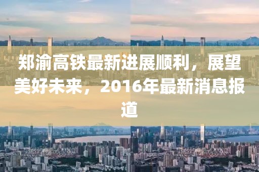 郑渝高铁最新进展顺利，展望美好未来，2016年最新消息报道