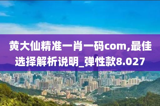 黄大仙精准一肖一码com,最佳选择解析说明_弹性款8.027