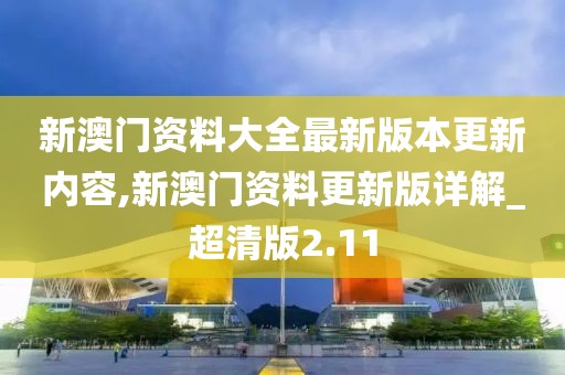 新澳门资料大全最新版本更新内容,新澳门资料更新版详解_超清版2.11