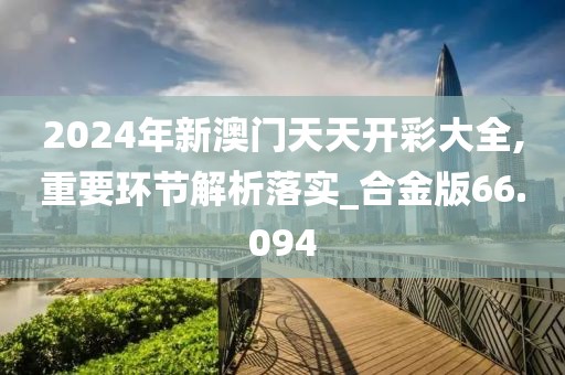 2024年新澳门天天开彩大全,重要环节解析落实_合金版66.094