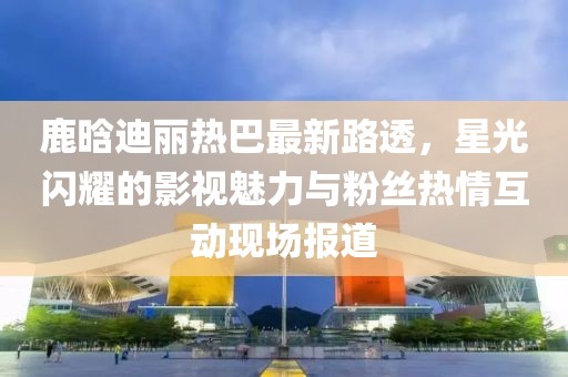 鹿晗迪丽热巴最新路透，星光闪耀的影视魅力与粉丝热情互动现场报道