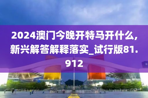 2024澳门今晚开特马开什么,新兴解答解释落实_试行版81.912