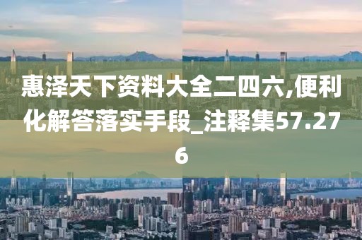 惠泽天下资料大全二四六,便利化解答落实手段_注释集57.276