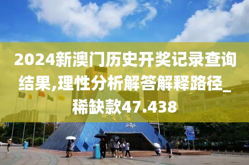 2024新澳门历史开奖记录查询结果,理性分析解答解释路径_稀缺款47.438