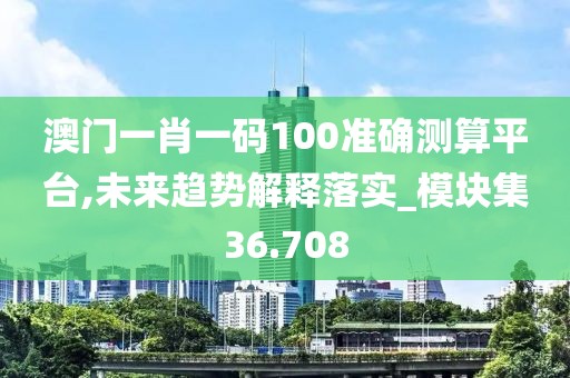 澳门一肖一码100准确测算平台,未来趋势解释落实_模块集36.708
