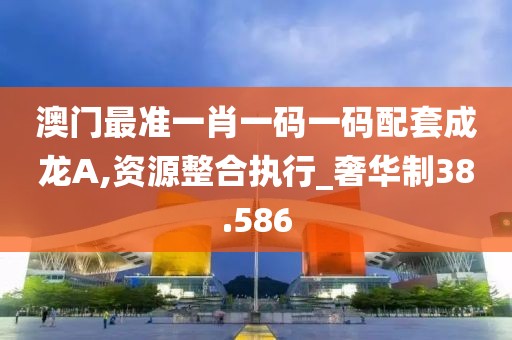 澳门最准一肖一码一码配套成龙A,资源整合执行_奢华制38.586