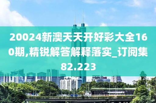 20024新澳天天开好彩大全160期,精锐解答解释落实_订阅集82.223