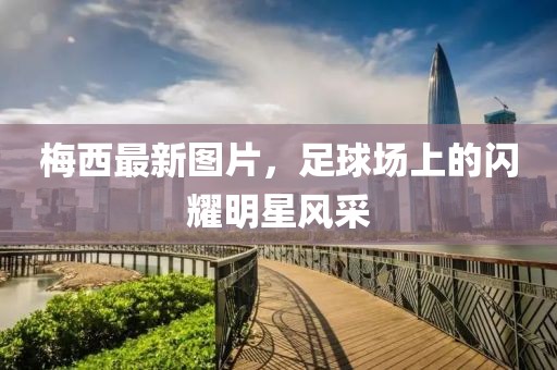 梅西最新图片，足球场上的闪耀明星风采