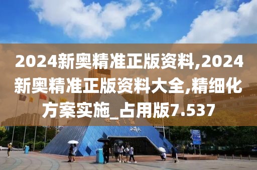 2024新奥精准正版资料,2024新奥精准正版资料大全,精细化方案实施_占用版7.537