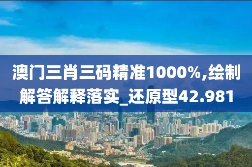 澳门三肖三码精准1000%,绘制解答解释落实_还原型42.981