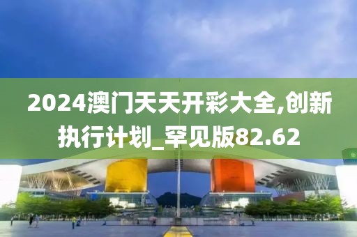 2024澳门天天开彩大全,创新执行计划_罕见版82.62