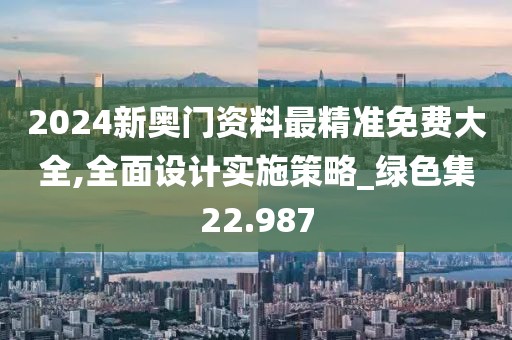 2024新奥门资料最精准免费大全,全面设计实施策略_绿色集22.987