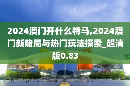 2024澳门开什么特马,2024澳门新赌局与热门玩法探索_超清版0.83
