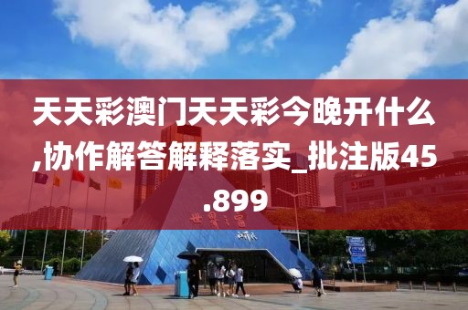 天天彩澳门天天彩今晚开什么,协作解答解释落实_批注版45.899