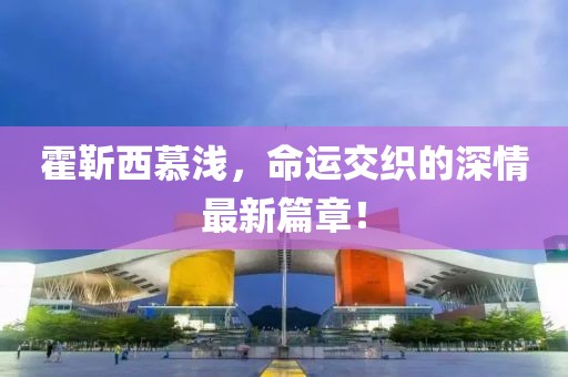 霍靳西慕浅，命运交织的深情最新篇章！