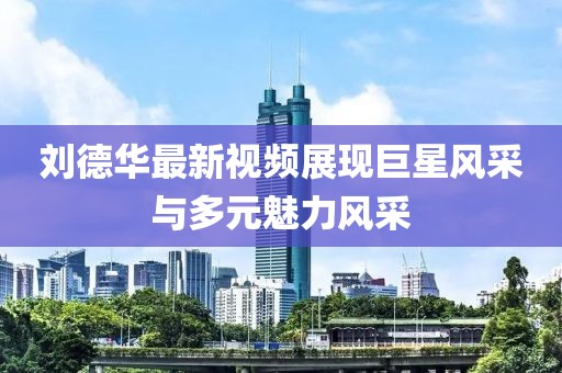 刘德华最新视频展现巨星风采与多元魅力风采