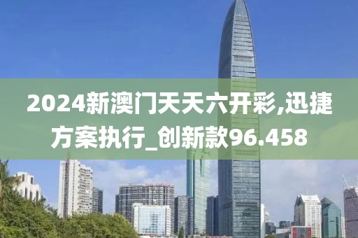 2024新澳门天天六开彩,迅捷方案执行_创新款96.458