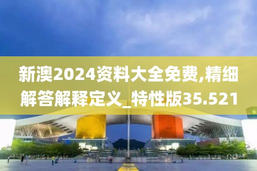 新澳2024资料大全免费,精细解答解释定义_特性版35.521