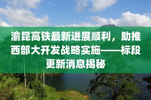 渝昆高铁最新进展顺利，助推西部大开发战略实施——标段更新消息揭秘