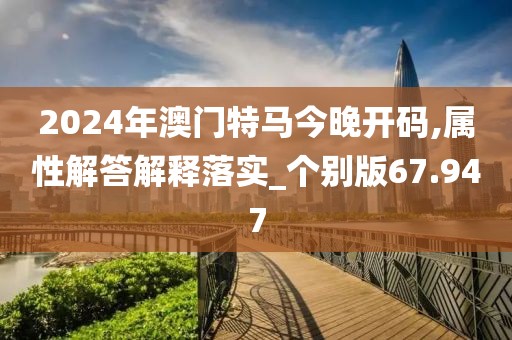 2024年澳门特马今晚开码,属性解答解释落实_个别版67.947