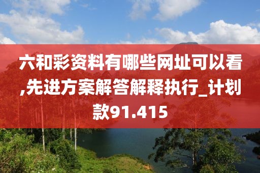 六和彩资料有哪些网址可以看,先进方案解答解释执行_计划款91.415