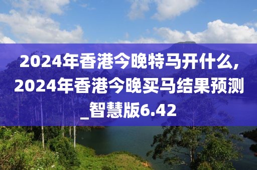 2024年香港今晚特马开什么,2024年香港今晚买马结果预测_智慧版6.42