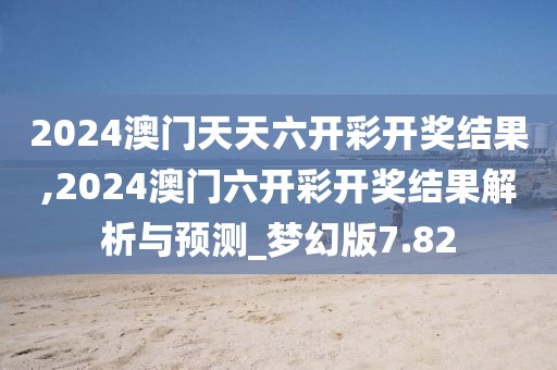 2024澳门天天六开彩开奖结果,2024澳门六开彩开奖结果解析与预测_梦幻版7.82