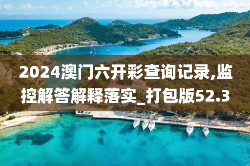2024澳门六开彩查询记录,监控解答解释落实_打包版52.3