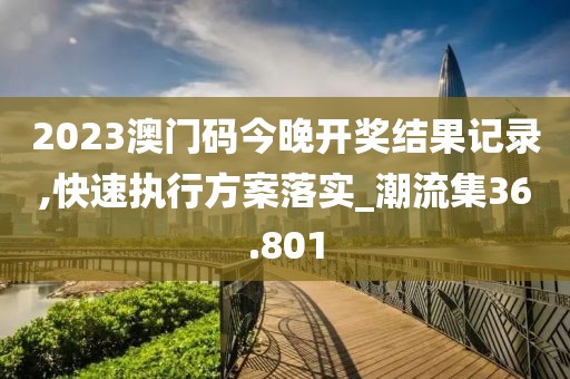 2023澳门码今晚开奖结果记录,快速执行方案落实_潮流集36.801