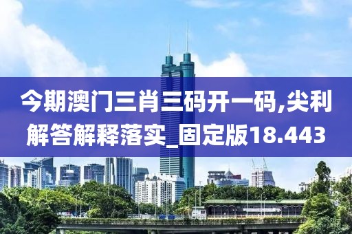 今期澳门三肖三码开一码,尖利解答解释落实_固定版18.443