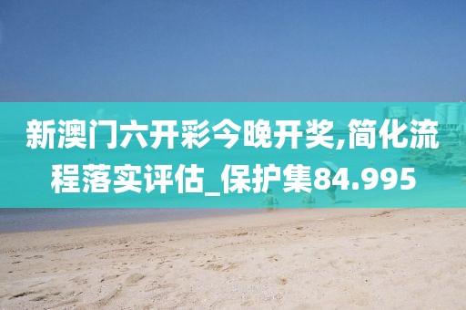 新澳门六开彩今晚开奖,简化流程落实评估_保护集84.995
