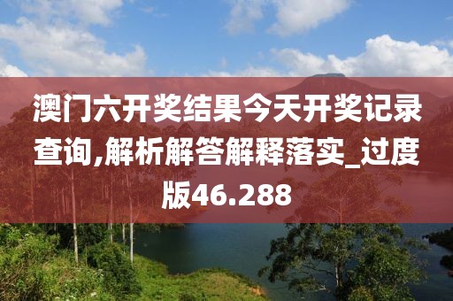 澳门六开奖结果今天开奖记录查询,解析解答解释落实_过度版46.288