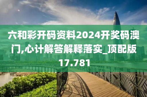 六和彩开码资料2024开奖码澳门,心计解答解释落实_顶配版17.781