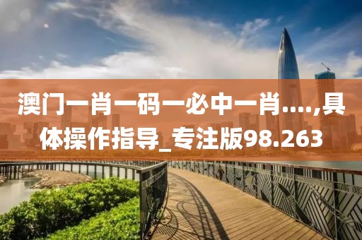 澳门一肖一码一必中一肖....,具体操作指导_专注版98.263