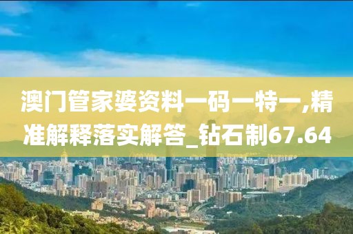 澳门管家婆资料一码一特一,精准解释落实解答_钻石制67.64