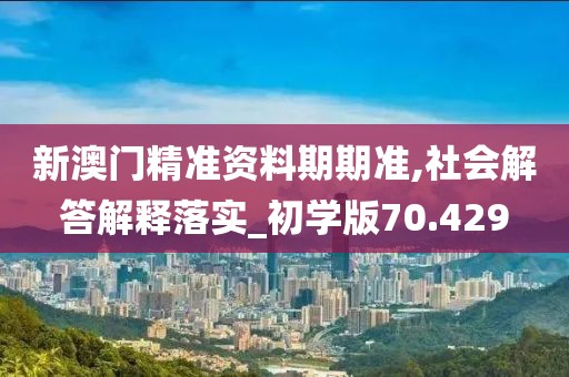 新澳门精准资料期期准,社会解答解释落实_初学版70.429