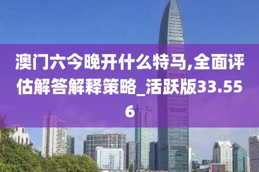 澳门六今晚开什么特马,全面评估解答解释策略_活跃版33.556