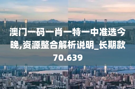 澳门一码一肖一特一中准选今晚,资源整合解析说明_长期款70.639