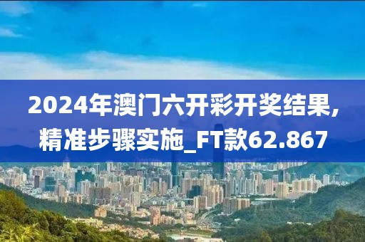 2024年澳门六开彩开奖结果,精准步骤实施_FT款62.867