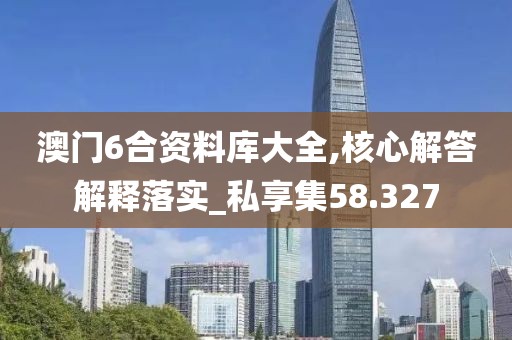 澳门6合资料库大全,核心解答解释落实_私享集58.327